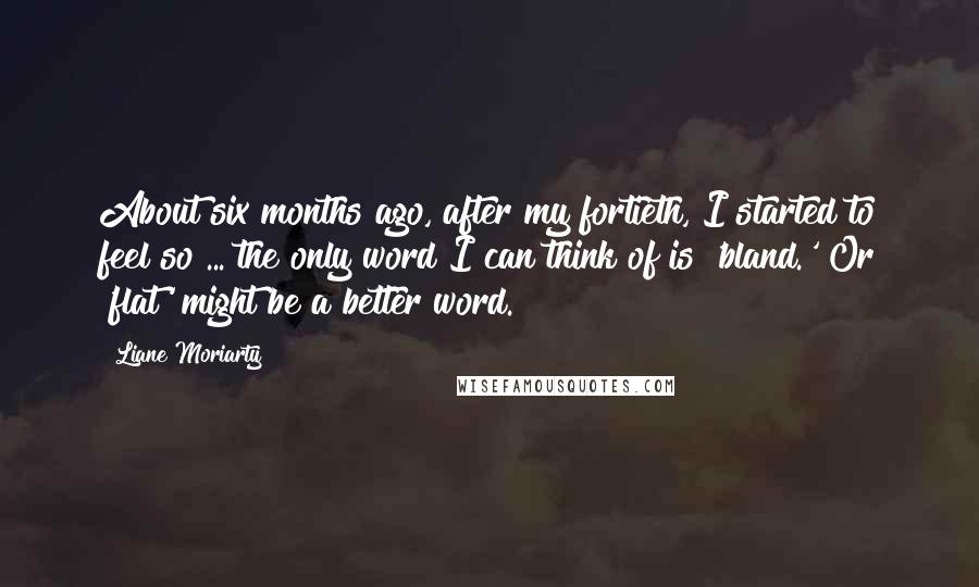 Liane Moriarty Quotes: About six months ago, after my fortieth, I started to feel so ... the only word I can think of is 'bland.' Or 'flat' might be a better word.