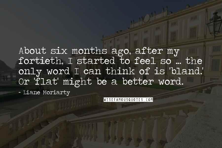 Liane Moriarty Quotes: About six months ago, after my fortieth, I started to feel so ... the only word I can think of is 'bland.' Or 'flat' might be a better word.