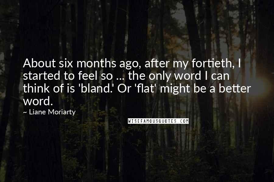 Liane Moriarty Quotes: About six months ago, after my fortieth, I started to feel so ... the only word I can think of is 'bland.' Or 'flat' might be a better word.