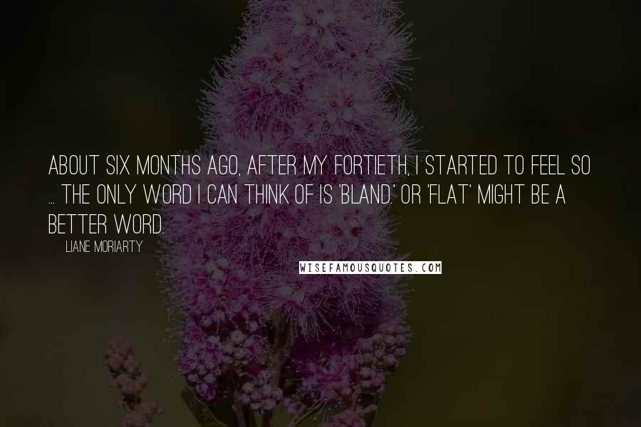 Liane Moriarty Quotes: About six months ago, after my fortieth, I started to feel so ... the only word I can think of is 'bland.' Or 'flat' might be a better word.