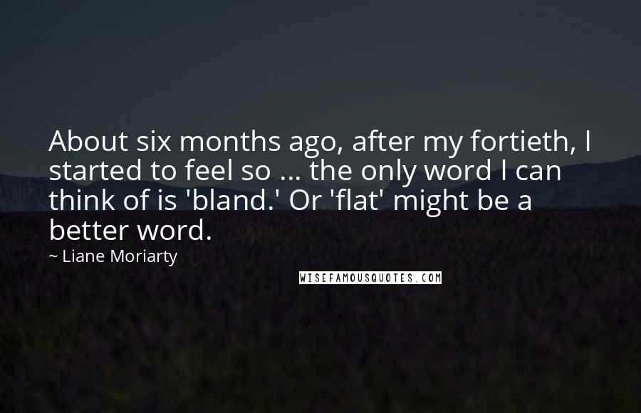 Liane Moriarty Quotes: About six months ago, after my fortieth, I started to feel so ... the only word I can think of is 'bland.' Or 'flat' might be a better word.