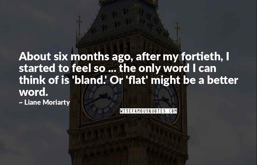 Liane Moriarty Quotes: About six months ago, after my fortieth, I started to feel so ... the only word I can think of is 'bland.' Or 'flat' might be a better word.