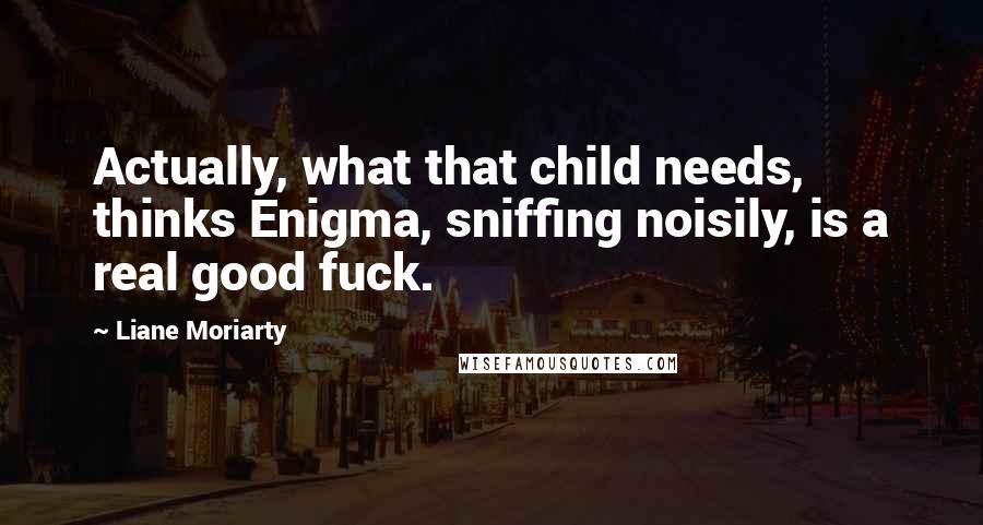 Liane Moriarty Quotes: Actually, what that child needs, thinks Enigma, sniffing noisily, is a real good fuck.