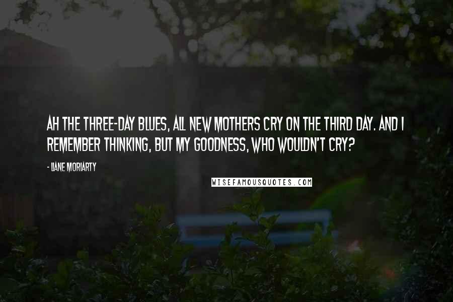 Liane Moriarty Quotes: Ah the three-day blues, all new mothers cry on the third day. And I remember thinking, But my goodness, who wouldn't cry?