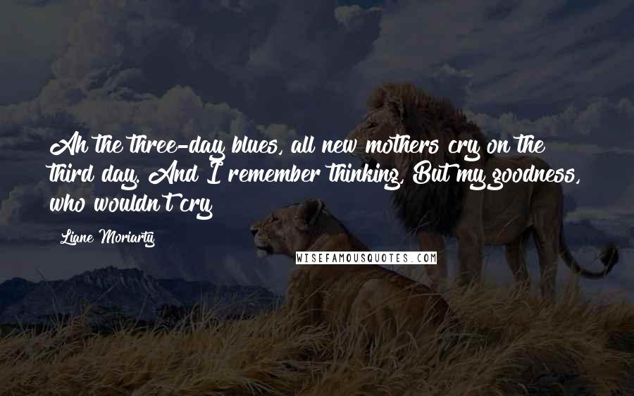 Liane Moriarty Quotes: Ah the three-day blues, all new mothers cry on the third day. And I remember thinking, But my goodness, who wouldn't cry?