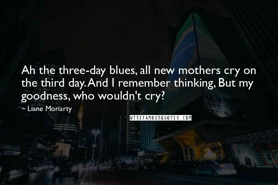 Liane Moriarty Quotes: Ah the three-day blues, all new mothers cry on the third day. And I remember thinking, But my goodness, who wouldn't cry?