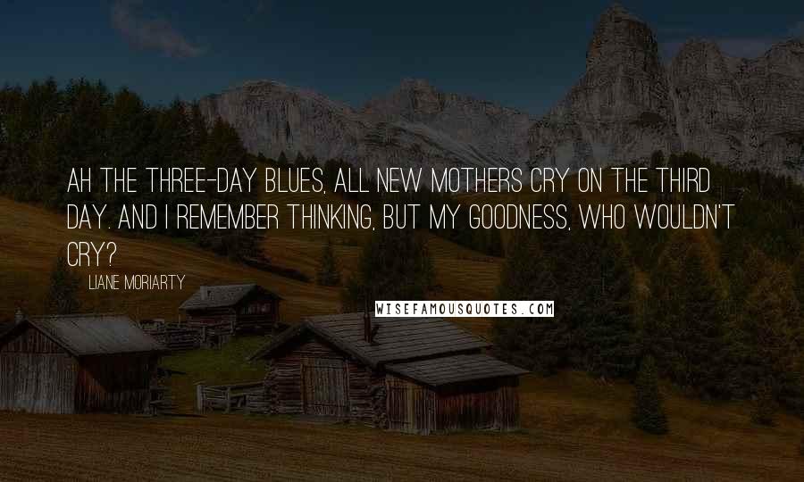Liane Moriarty Quotes: Ah the three-day blues, all new mothers cry on the third day. And I remember thinking, But my goodness, who wouldn't cry?