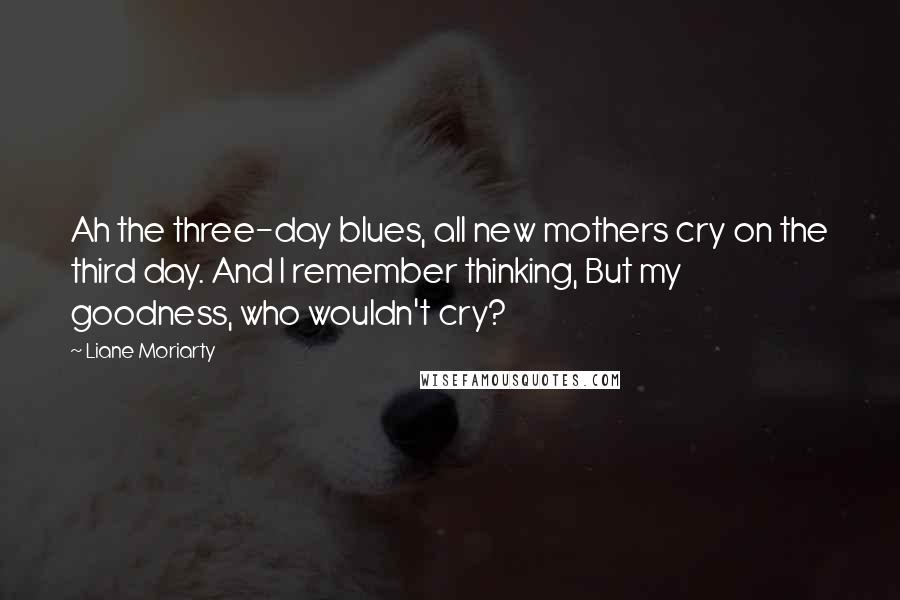 Liane Moriarty Quotes: Ah the three-day blues, all new mothers cry on the third day. And I remember thinking, But my goodness, who wouldn't cry?