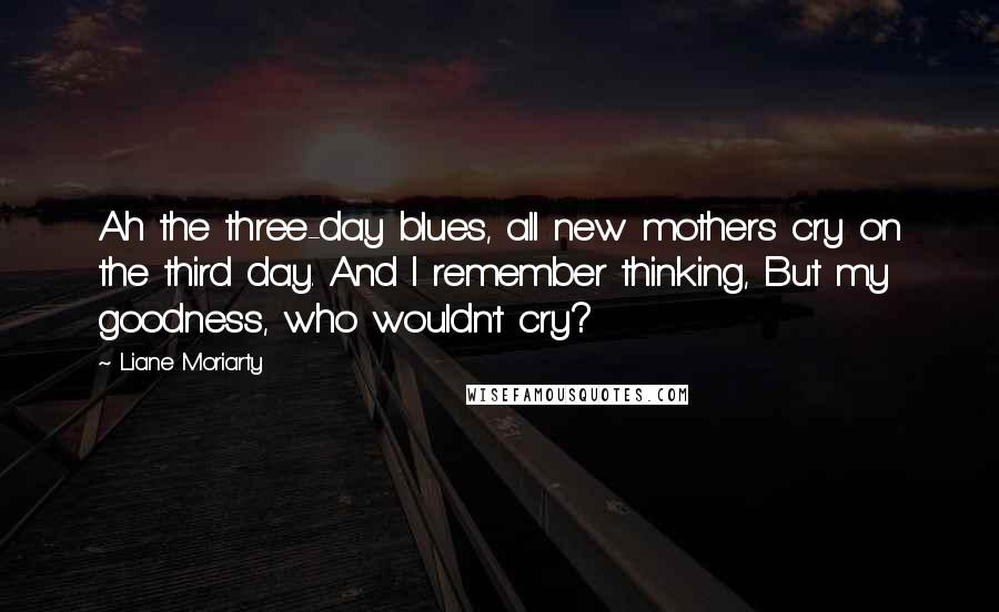 Liane Moriarty Quotes: Ah the three-day blues, all new mothers cry on the third day. And I remember thinking, But my goodness, who wouldn't cry?