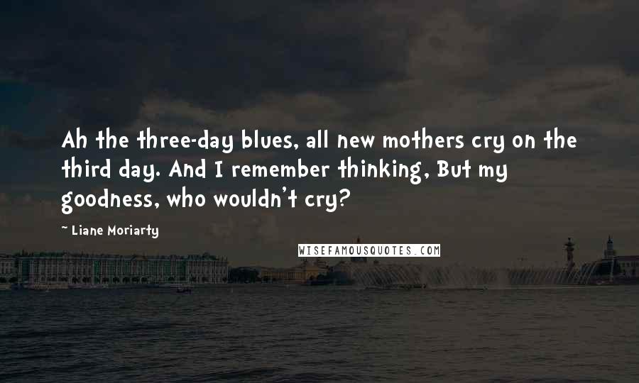 Liane Moriarty Quotes: Ah the three-day blues, all new mothers cry on the third day. And I remember thinking, But my goodness, who wouldn't cry?