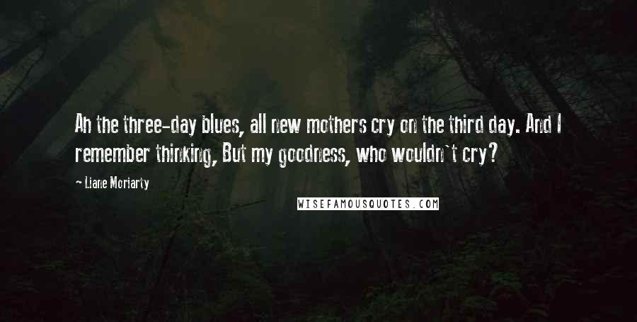 Liane Moriarty Quotes: Ah the three-day blues, all new mothers cry on the third day. And I remember thinking, But my goodness, who wouldn't cry?