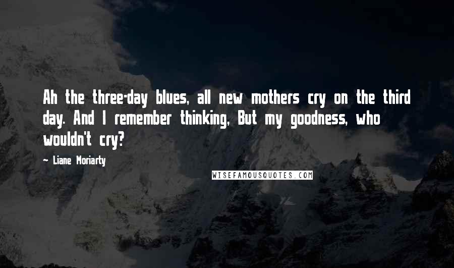 Liane Moriarty Quotes: Ah the three-day blues, all new mothers cry on the third day. And I remember thinking, But my goodness, who wouldn't cry?