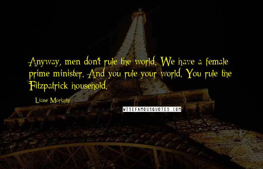 Liane Moriarty Quotes: Anyway, men don't rule the world. We have a female prime minister. And you rule your world. You rule the Fitzpatrick household.