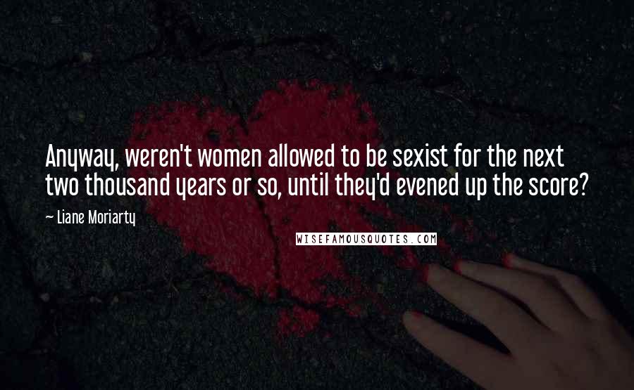 Liane Moriarty Quotes: Anyway, weren't women allowed to be sexist for the next two thousand years or so, until they'd evened up the score?