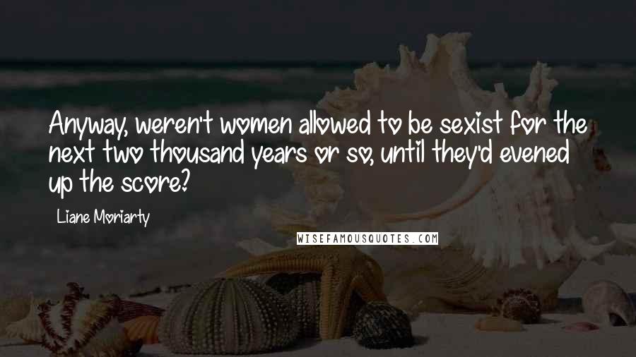 Liane Moriarty Quotes: Anyway, weren't women allowed to be sexist for the next two thousand years or so, until they'd evened up the score?