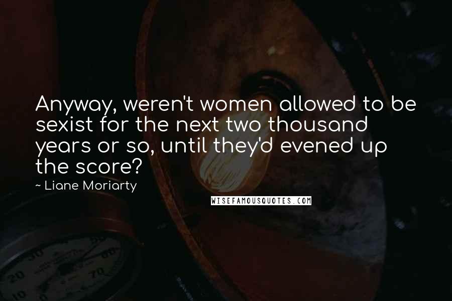 Liane Moriarty Quotes: Anyway, weren't women allowed to be sexist for the next two thousand years or so, until they'd evened up the score?