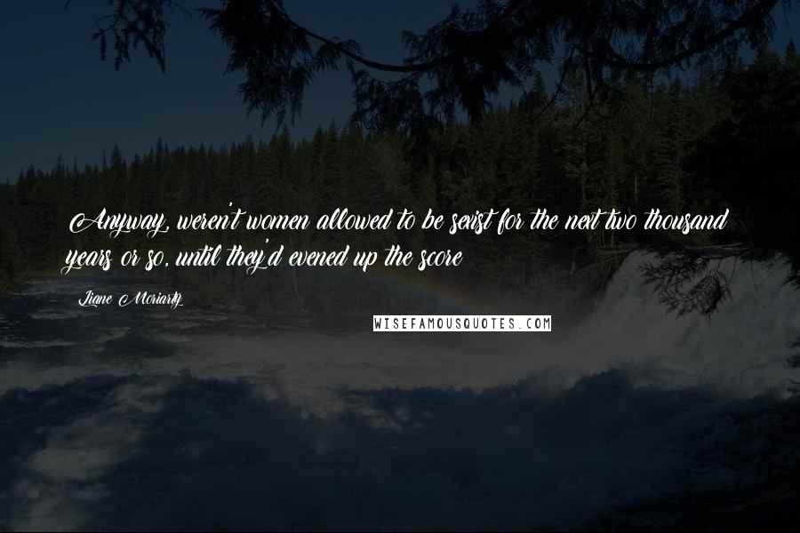 Liane Moriarty Quotes: Anyway, weren't women allowed to be sexist for the next two thousand years or so, until they'd evened up the score?
