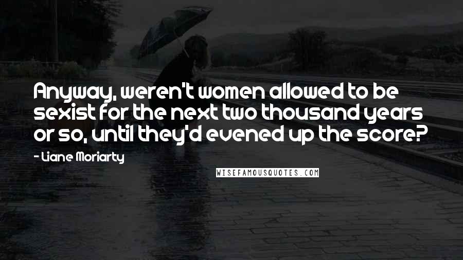 Liane Moriarty Quotes: Anyway, weren't women allowed to be sexist for the next two thousand years or so, until they'd evened up the score?