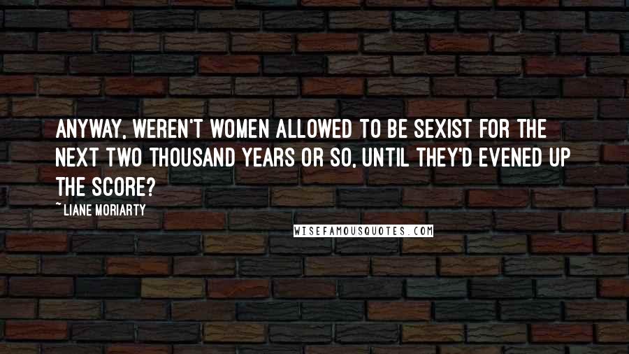 Liane Moriarty Quotes: Anyway, weren't women allowed to be sexist for the next two thousand years or so, until they'd evened up the score?