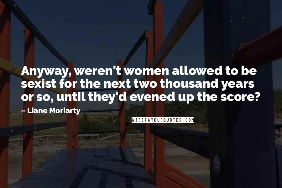 Liane Moriarty Quotes: Anyway, weren't women allowed to be sexist for the next two thousand years or so, until they'd evened up the score?