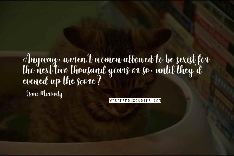 Liane Moriarty Quotes: Anyway, weren't women allowed to be sexist for the next two thousand years or so, until they'd evened up the score?