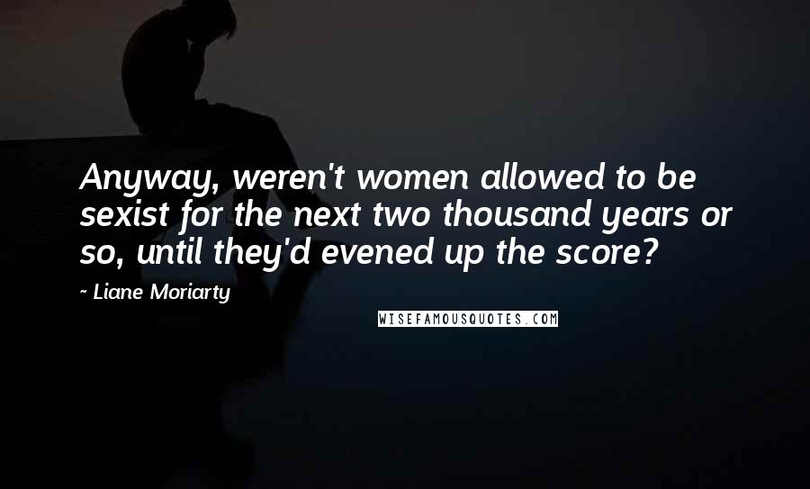 Liane Moriarty Quotes: Anyway, weren't women allowed to be sexist for the next two thousand years or so, until they'd evened up the score?