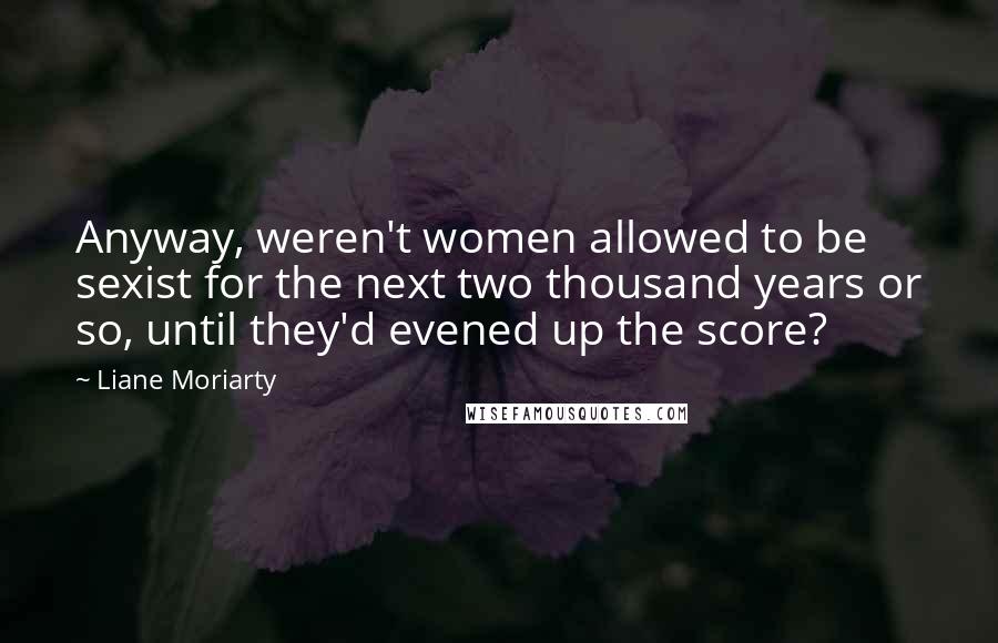 Liane Moriarty Quotes: Anyway, weren't women allowed to be sexist for the next two thousand years or so, until they'd evened up the score?