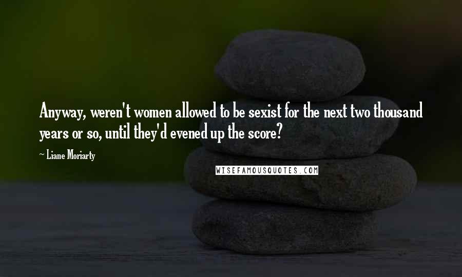 Liane Moriarty Quotes: Anyway, weren't women allowed to be sexist for the next two thousand years or so, until they'd evened up the score?