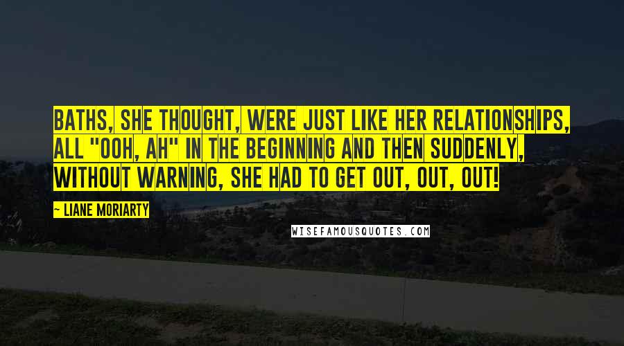 Liane Moriarty Quotes: Baths, she thought, were just like her relationships, all "ooh, ah" in the beginning and then suddenly, without warning, she had to get out, out, out!