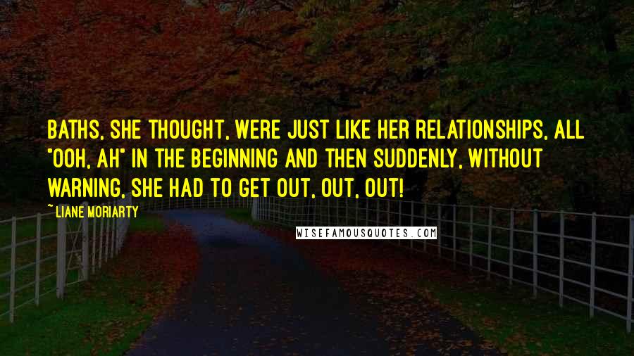 Liane Moriarty Quotes: Baths, she thought, were just like her relationships, all "ooh, ah" in the beginning and then suddenly, without warning, she had to get out, out, out!