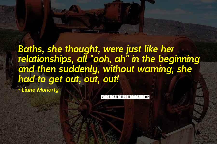 Liane Moriarty Quotes: Baths, she thought, were just like her relationships, all "ooh, ah" in the beginning and then suddenly, without warning, she had to get out, out, out!