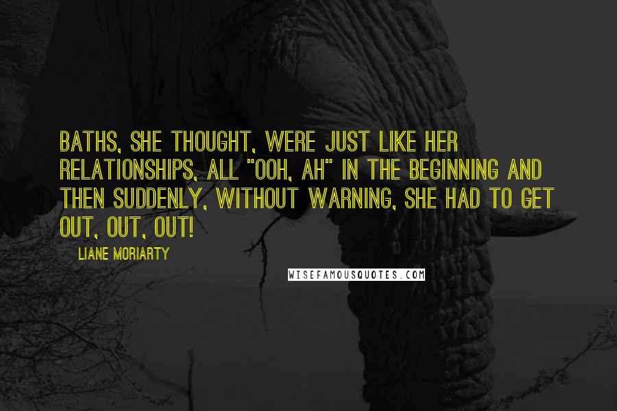 Liane Moriarty Quotes: Baths, she thought, were just like her relationships, all "ooh, ah" in the beginning and then suddenly, without warning, she had to get out, out, out!