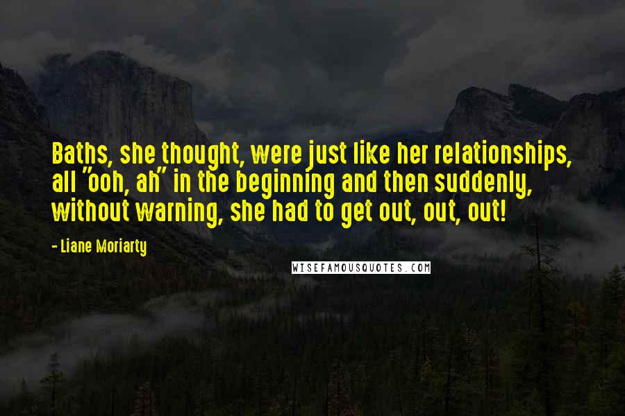 Liane Moriarty Quotes: Baths, she thought, were just like her relationships, all "ooh, ah" in the beginning and then suddenly, without warning, she had to get out, out, out!