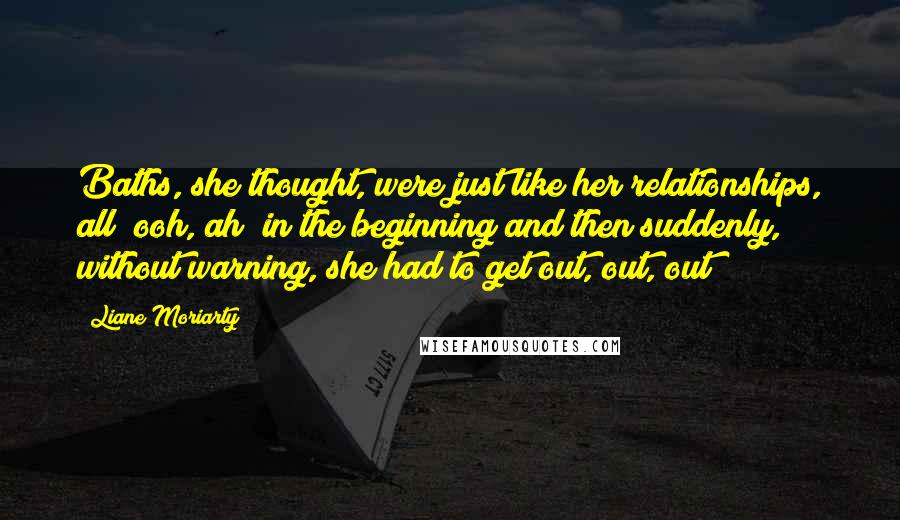 Liane Moriarty Quotes: Baths, she thought, were just like her relationships, all "ooh, ah" in the beginning and then suddenly, without warning, she had to get out, out, out!