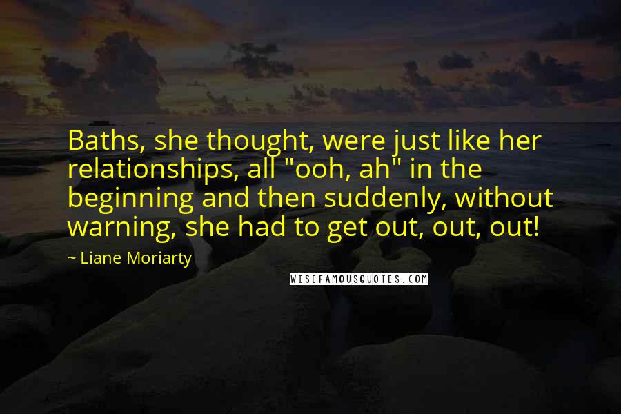 Liane Moriarty Quotes: Baths, she thought, were just like her relationships, all "ooh, ah" in the beginning and then suddenly, without warning, she had to get out, out, out!