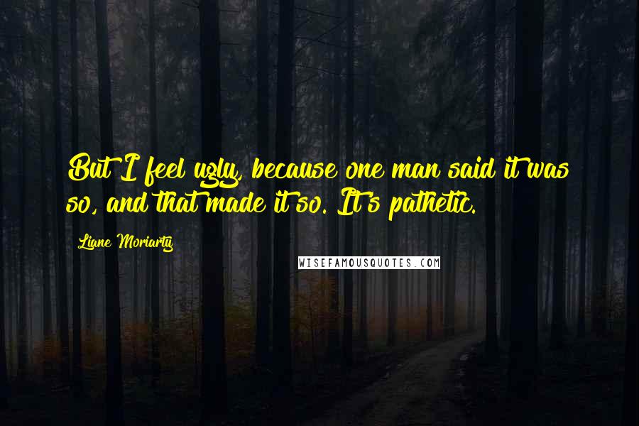 Liane Moriarty Quotes: But I feel ugly, because one man said it was so, and that made it so. It's pathetic.