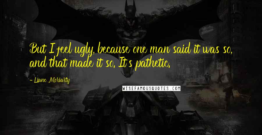 Liane Moriarty Quotes: But I feel ugly, because one man said it was so, and that made it so. It's pathetic.