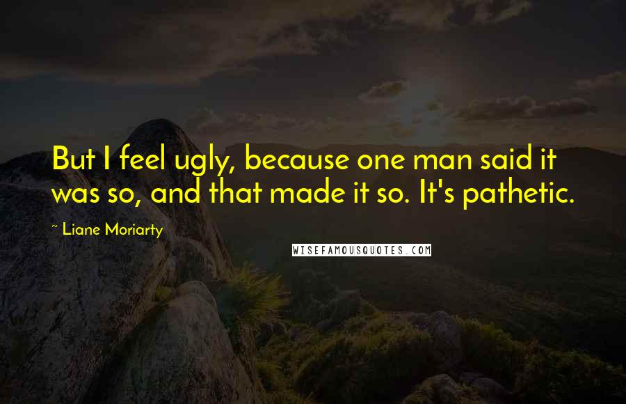 Liane Moriarty Quotes: But I feel ugly, because one man said it was so, and that made it so. It's pathetic.