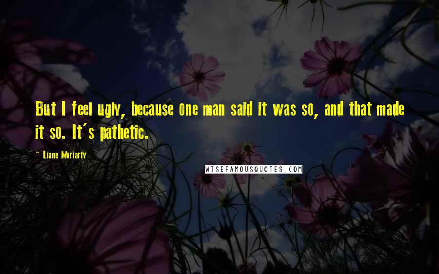 Liane Moriarty Quotes: But I feel ugly, because one man said it was so, and that made it so. It's pathetic.