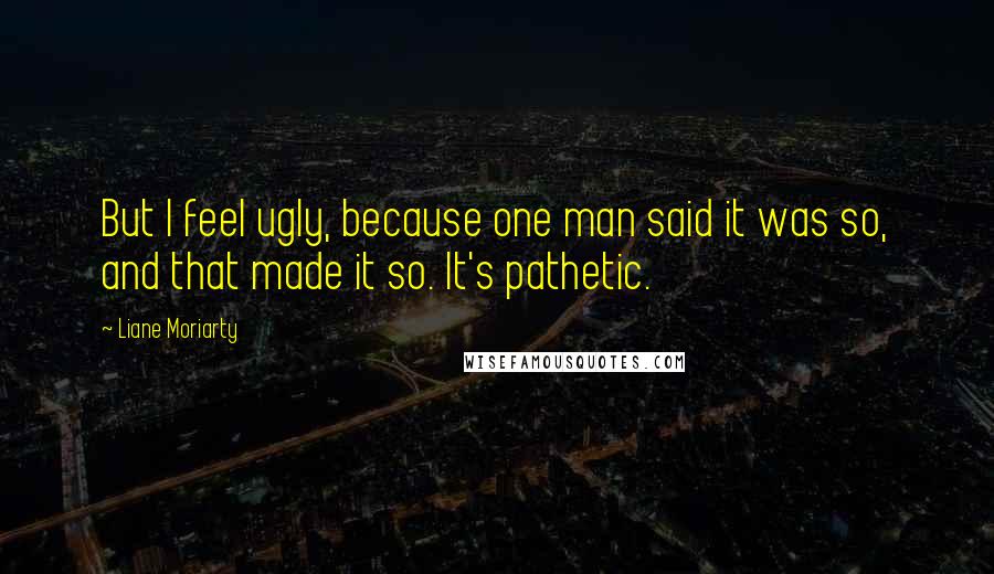 Liane Moriarty Quotes: But I feel ugly, because one man said it was so, and that made it so. It's pathetic.