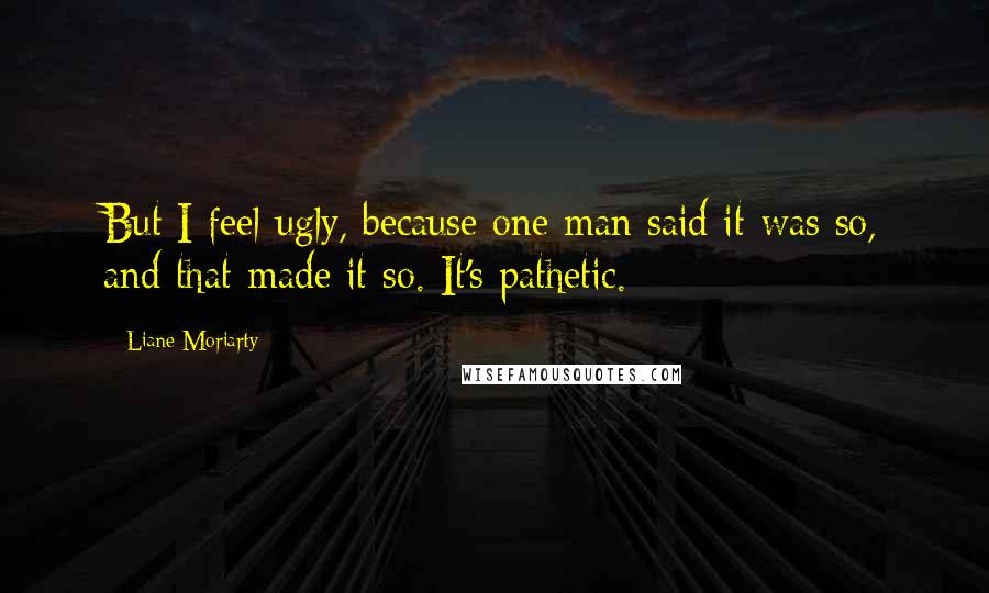 Liane Moriarty Quotes: But I feel ugly, because one man said it was so, and that made it so. It's pathetic.