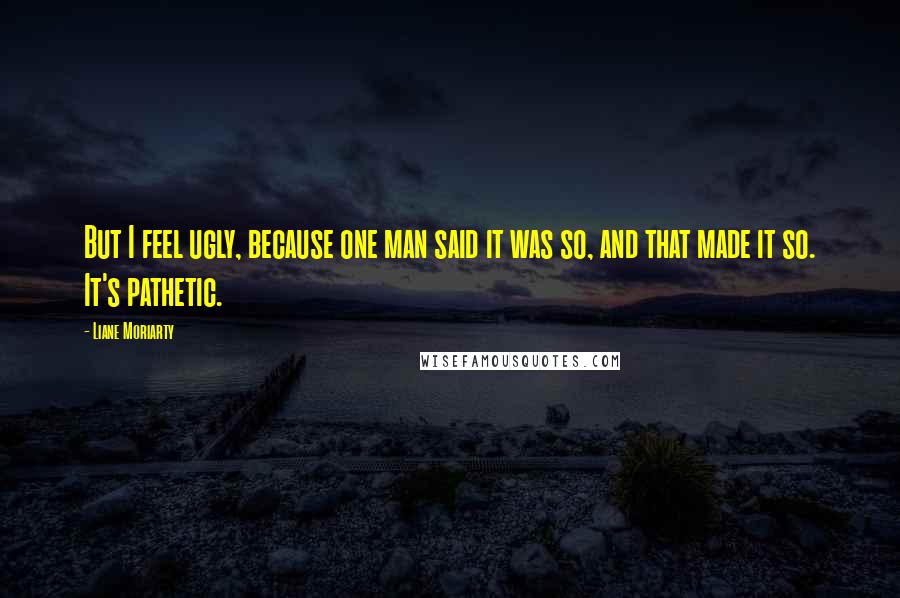 Liane Moriarty Quotes: But I feel ugly, because one man said it was so, and that made it so. It's pathetic.