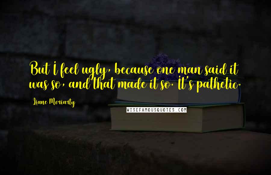 Liane Moriarty Quotes: But I feel ugly, because one man said it was so, and that made it so. It's pathetic.