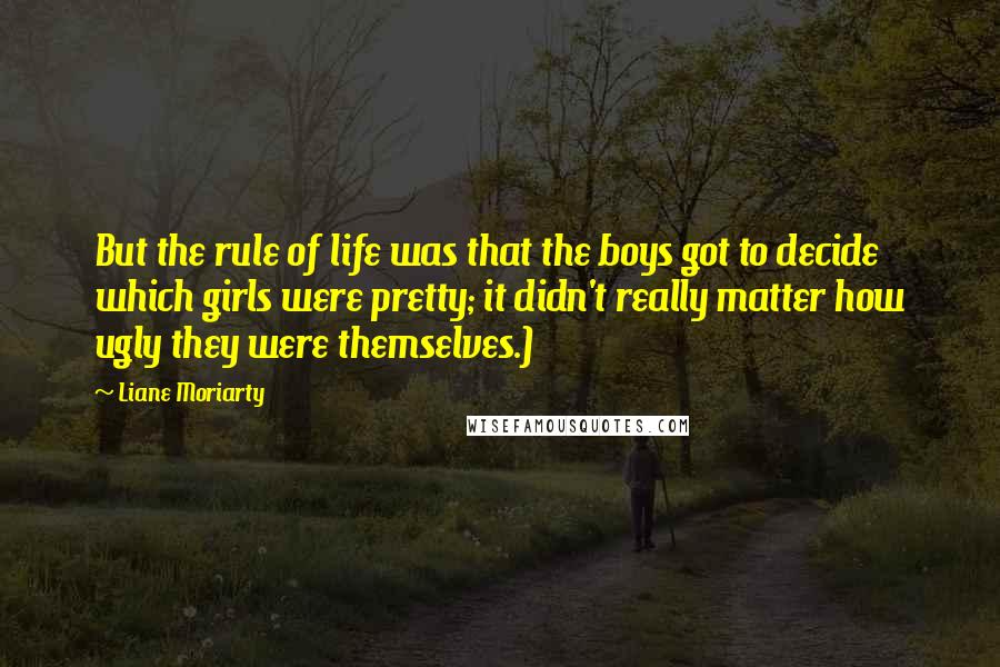 Liane Moriarty Quotes: But the rule of life was that the boys got to decide which girls were pretty; it didn't really matter how ugly they were themselves.)