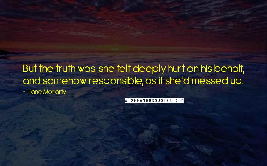 Liane Moriarty Quotes: But the truth was, she felt deeply hurt on his behalf, and somehow responsible, as if she'd messed up.