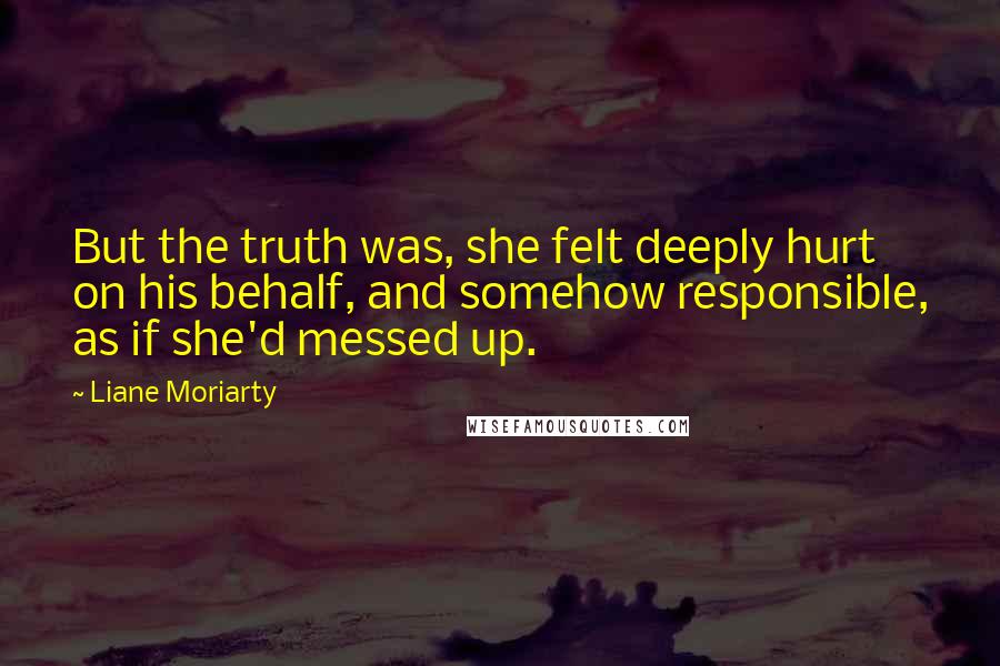 Liane Moriarty Quotes: But the truth was, she felt deeply hurt on his behalf, and somehow responsible, as if she'd messed up.