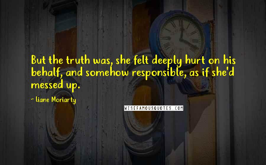 Liane Moriarty Quotes: But the truth was, she felt deeply hurt on his behalf, and somehow responsible, as if she'd messed up.