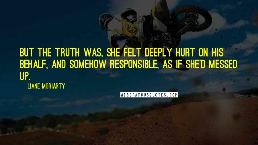 Liane Moriarty Quotes: But the truth was, she felt deeply hurt on his behalf, and somehow responsible, as if she'd messed up.