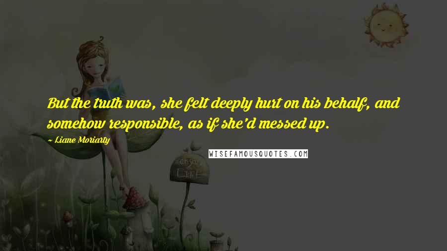 Liane Moriarty Quotes: But the truth was, she felt deeply hurt on his behalf, and somehow responsible, as if she'd messed up.