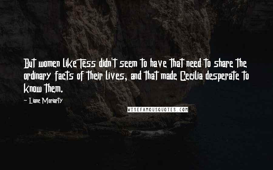 Liane Moriarty Quotes: But women like Tess didn't seem to have that need to share the ordinary facts of their lives, and that made Cecilia desperate to know them.